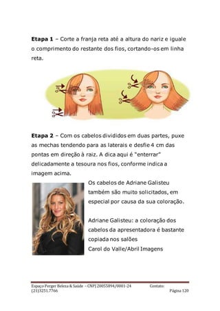 Espaço Perger Beleza & Saúde – CNPJ 20055894/0001-24 Contato:
(21)3251.7766 Página 120
Etapa 1 – Corte a franja reta até a altura do nariz e iguale
o comprimento do restante dos fios, cortando-os em linha
reta.
Etapa 2 – Com os cabelos divididos em duas partes, puxe
as mechas tendendo para as laterais e desfie 4 cm das
pontas em direção à raiz. A dica aqui é “enterrar”
delicadamente a tesoura nos fios, conforme indica a
imagem acima.
Os cabelos de Adriane Galisteu
também são muito solicitados, em
especial por causa da sua coloração.
Adriane Galisteu: a coloração dos
cabelos da apresentadora é bastante
copiada nos salões
Carol do Valle/Abril Imagens
 