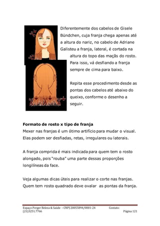 Espaço Perger Beleza & Saúde – CNPJ 20055894/0001-24 Contato:
(21)3251.7766 Página 121
Diferentemente dos cabelos de Gisele
Bündchen, cuja franja chega apenas até
a altura do nariz, no cabelo de Adriane
Galisteu a franja, lateral, é cortada na
altura do topo das maçãs do rosto.
Para isso, vá desfiando a franja
sempre de cima para baixo.
Repita esse procedimento desde as
pontas dos cabelos até abaixo do
queixo, conforme o desenho a
seguir.
Formato de rosto x tipo de franja
Mexer nas franjas é um ótimo artifício para mudar o visual.
Elas podem ser desfiadas, retas, irregulares ou laterais.
A franja comprida é mais indicada para quem tem o rosto
alongado, pois “rouba” uma parte dessas proporções
longilíneas da face.
Veja algumas dicas úteis para realizar o corte nas franjas.
Quem tem rosto quadrado deve ovalar as pontas da franja.
 