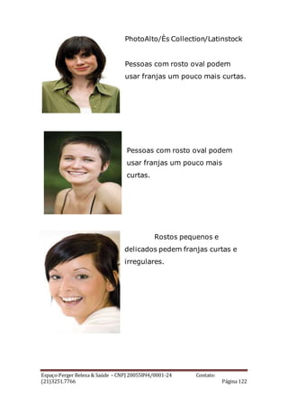 Espaço Perger Beleza & Saúde – CNPJ 20055894/0001-24 Contato:
(21)3251.7766 Página 122
PhotoAlto/Ès Collection/Latinstock
Pessoas com rosto oval podem
usar franjas um pouco mais curtas.
Pessoas com rosto oval podem
usar franjas um pouco mais
curtas.
Rostos pequenos e
delicados pedem franjas curtas e
irregulares.
 