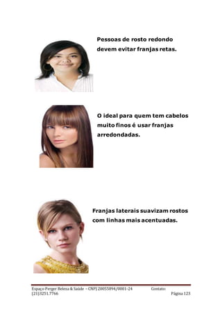 Espaço Perger Beleza & Saúde – CNPJ 20055894/0001-24 Contato:
(21)3251.7766 Página 123
Pessoas de rosto redondo
devem evitar franjas retas.
O ideal para quem tem cabelos
muito finos é usar franjas
arredondadas.
Franjas laterais suavizam rostos
com linhas mais acentuadas.
 
