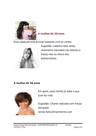 Espaço Perger Beleza & Saúde – CNPJ 20055894/0001-24 Contato:
(21)3251.7766 Página 125
A mulher de 20 anos
Essa idade permite brincar bastante com os cortes.
Sugestão: cabelos retos atrás,
levemente repicados nas laterais e
franja reta na altura das
sobrancelhas.
A mulher de 30 anos
Em geral, essa cliente já sabe o que
quer da vida.
Sugestão: Chanel repicado com franja
alongada.
James Kelly/Dreamstime.com
 
