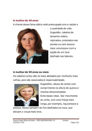 Espaço Perger Beleza & Saúde – CNPJ 20055894/0001-24 Contato:
(21)3251.7766 Página 126
A mulher de 40 anos
A cliente dessa faixa etária está preocupada com a saúde e
a qualidade de vida.
Sugestão: cabelos de
tamanho médio,
repicados, ondulados nas
pontas ou com escova
mais volumosa e com a
opção de um leve
desfiado nas laterais.
A mulher de 50 anos ou mais
Os cabelos curtos são os mais adotados por mulheres mais
velhas, pois são associados à responsabilidade.
Sugestões: abuse de cortes com
comprimento na altura do queixo e
mechas desconectadas.
Evite bases retas. Dar movimento
ao corte, com uma franja mais
longa, por exemplo, rejuvenesce a
pessoa. Abuse também de fios desfiados na nuca, que
deixam o visual mais leve.
 