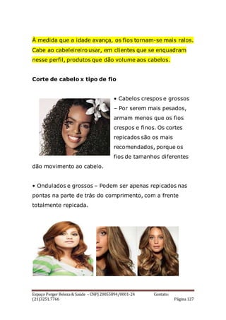 Espaço Perger Beleza & Saúde – CNPJ 20055894/0001-24 Contato:
(21)3251.7766 Página 127
À medida que a idade avança, os fios tornam-se mais ralos.
Cabe ao cabeleireiro usar, em clientes que se enquadram
nesse perfil, produtos que dão volume aos cabelos.
Corte de cabelo x tipo de fio
• Cabelos crespos e grossos
– Por serem mais pesados,
armam menos que os fios
crespos e finos. Os cortes
repicados são os mais
recomendados, porque os
fios de tamanhos diferentes
dão movimento ao cabelo.
• Ondulados e grossos – Podem ser apenas repicados nas
pontas na parte de trás do comprimento, com a frente
totalmente repicada.
 