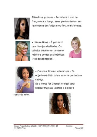Espaço Perger Beleza & Saúde – CNPJ 20055894/0001-24 Contato:
(21)3251.7766 Página 128
Alisados e grossos – Permitem o uso de
franja reta e longa; suas pontas devem ser
levemente desfiadas e os fios, mais longos.
• Lisos e finos – É possível
usar franjas desfiadas. Os
cabelos devem ter tamanho
médio e pontas assimétricas
(fios despontados).
• Crespos, finos e volumosos – O
objetivo é distribuir o volume por toda a
cabeça.
Se o corte for Chanel, o ideal será
repicar mais as laterais e deixar o
restante reto.
 