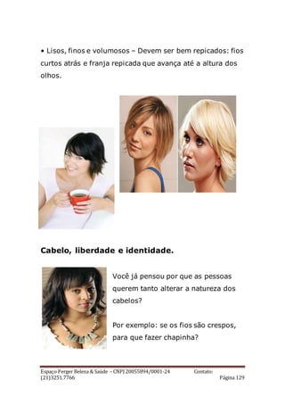 Espaço Perger Beleza & Saúde – CNPJ 20055894/0001-24 Contato:
(21)3251.7766 Página 129
• Lisos, finos e volumosos – Devem ser bem repicados: fios
curtos atrás e franja repicada que avança até a altura dos
olhos.
Cabelo, liberdade e identidade.
Você já pensou por que as pessoas
querem tanto alterar a natureza dos
cabelos?
Por exemplo: se os fios são crespos,
para que fazer chapinha?
 