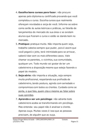 Espaço Perger Beleza & Saúde – CNPJ 20055894/0001-24 Contato:
(21)3251.7766 Página 13
4. Escolha bons cursos para fazer: não procure
apenas pelo diploma ou certificado provando que você
completou o curso. Escolha cursos que realmente
ofereçam novidades e exija de você. Informe-se sobre
como serão às aulas teóricas e práticas, se falarão de
lançamentos do mercado de sua área e se existem
alunos que fizeram o curso e estão se dando bem no
mercado.
5. Pratique: pratique muito. Não importa quem seja,
trabalhe cabelos sempre que puder, pois é assim que
você pegará o jeito, terá intimidade para se arriscar,
saberá lidar com os mais diferentes casos. Vale
chamar os parentes, o vizinhos, sua comunidade,
qualquer um. Todo mundo vai gostar de ter um
cabeleireiro a disposição mesmo que esteja fazendo o
papel de modelo.
6. Seja sério: não importa a situação, seja sempre
muito profissional, respeitando sua profissão de
cabeleireiro, tendo postura, agindo com seriedade e
compromisso com todos os clientes. Cuidado como se
porta, o que fala, quem cita e mesmo ao falar sobre
suas opiniões.
7. Aprenda a ser um psicólogo: não adianta todo
cabeleireiro acaba se transformando em psicólogo.
Mas entenda: seu papel não é analisar o cliente.
Apenas ouça. Muitas vezes é isso que as pessoas
precisam, de alguém que as ouça.
 