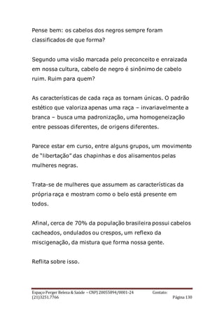 Espaço Perger Beleza & Saúde – CNPJ 20055894/0001-24 Contato:
(21)3251.7766 Página 130
Pense bem: os cabelos dos negros sempre foram
classificados de que forma?
Segundo uma visão marcada pelo preconceito e enraizada
em nossa cultura, cabelo de negro é sinônimo de cabelo
ruim. Ruim para quem?
As características de cada raça as tornam únicas. O padrão
estético que valoriza apenas uma raça – invariavelmente a
branca – busca uma padronização, uma homogeneização
entre pessoas diferentes, de origens diferentes.
Parece estar em curso, entre alguns grupos, um movimento
de “libertação” das chapinhas e dos alisamentos pelas
mulheres negras.
Trata-se de mulheres que assumem as características da
própria raça e mostram como o belo está presente em
todos.
Afinal, cerca de 70% da população brasileira possui cabelos
cacheados, ondulados ou crespos, um reflexo da
miscigenação, da mistura que forma nossa gente.
Reflita sobre isso.
 