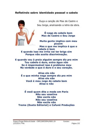 Espaço Perger Beleza & Saúde – CNPJ 20055894/0001-24 Contato:
(21)3251.7766 Página 132
Refletindo sobre identidade pessoal e cabelo
Ouça a canção de Max de Castro e
Seu Jorge, analisando a letra da obra.
Ô nego do cabelo bom
Max de Castro e Seu Jorge
Muita gente implica com meu
pixaim
Mas o que me implica é que o
cabelo é bom
E quando isso me irrita vai ter briga sim
Porque não aceito discriminação.
E quando vou à praia alguém sempre diz pra mim
Teu cabelo é duro, entra água não
Se é impermeável isso é problema meu
Na verdade o que é duro é o seu coração.
Alisa ele não
É o que minha nega sempre diz pra mim
Alisa ele não
Você é meu nego do cabelo bom
Alisa-o não
É você quem dita a moda em Paris
Não sou vaselina
Não vacile não
Não sou vaselina
Não vacile não
Trama (Dueto Editorial) e Cafuné Produções
 