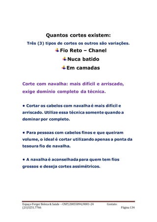 Espaço Perger Beleza & Saúde – CNPJ 20055894/0001-24 Contato:
(21)3251.7766 Página 134
Quantos cortes existem:
Três (3) tipos de cortes os outros são variações.
Fio Reto – Chanel
Nuca batido
Em camadas
Corte com navalha: mais difícil e arriscado,
exige domínio completo da técnica.
• Cortar os cabelos com navalha é mais difícil e
arriscado. Utilize essa técnica somente quando a
dominar por completo.
• Para pessoas com cabelos finos e que queiram
volume, o ideal é cortar utilizando apenas a ponta da
tesoura fio de navalha.
• A navalha é aconselhada para quem tem fios
grossos e deseja cortes assimétricos.
 