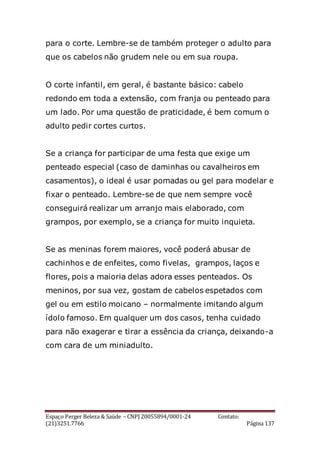 Espaço Perger Beleza & Saúde – CNPJ 20055894/0001-24 Contato:
(21)3251.7766 Página 137
para o corte. Lembre-se de também proteger o adulto para
que os cabelos não grudem nele ou em sua roupa.
O corte infantil, em geral, é bastante básico: cabelo
redondo em toda a extensão, com franja ou penteado para
um lado. Por uma questão de praticidade, é bem comum o
adulto pedir cortes curtos.
Se a criança for participar de uma festa que exige um
penteado especial (caso de daminhas ou cavalheiros em
casamentos), o ideal é usar pomadas ou gel para modelar e
fixar o penteado. Lembre-se de que nem sempre você
conseguirá realizar um arranjo mais elaborado, com
grampos, por exemplo, se a criança for muito inquieta.
Se as meninas forem maiores, você poderá abusar de
cachinhos e de enfeites, como fivelas, grampos, laços e
flores, pois a maioria delas adora esses penteados. Os
meninos, por sua vez, gostam de cabelos espetados com
gel ou em estilo moicano – normalmente imitando algum
ídolo famoso. Em qualquer um dos casos, tenha cuidado
para não exagerar e tirar a essência da criança, deixando-a
com cara de um miniadulto.
 