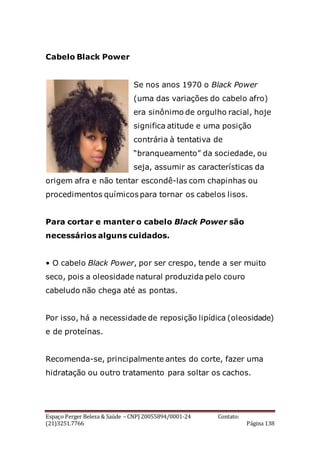 Espaço Perger Beleza & Saúde – CNPJ 20055894/0001-24 Contato:
(21)3251.7766 Página 138
Cabelo Black Power
Se nos anos 1970 o Black Power
(uma das variações do cabelo afro)
era sinônimo de orgulho racial, hoje
significa atitude e uma posição
contrária à tentativa de
“branqueamento” da sociedade, ou
seja, assumir as características da
origem afra e não tentar escondê-las com chapinhas ou
procedimentos químicos para tornar os cabelos lisos.
Para cortar e manter o cabelo Black Power são
necessários alguns cuidados.
• O cabelo Black Power, por ser crespo, tende a ser muito
seco, pois a oleosidade natural produzida pelo couro
cabeludo não chega até as pontas.
Por isso, há a necessidade de reposição lipídica (oleosidade)
e de proteínas.
Recomenda-se, principalmente antes do corte, fazer uma
hidratação ou outro tratamento para soltar os cachos.
 