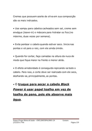 Espaço Perger Beleza & Saúde – CNPJ 20055894/0001-24 Contato:
(21)3251.7766 Página 139
Cremes que possuem azeite de oliva em sua composição
são os mais indicados.
• Use xampu para cabelos cacheados sem sal, creme sem
enxágue (leave-in) e máscara para hidratar os fios (no
máximo, duas vezes por semana).
• Evite pentear o cabelo quando estiver seco. Inicie nas
pontas e vá para a raiz, com ele ainda úmido.
• Quando for cortar, faça camadas na altura da nuca de
modo que fique maior na frente e menor atrás.
• O efeito arredondado é conseguido repicando-se todo o
cabelo. Para isso, o corte deve ser realizado com ele seco,
desfiando-se, principalmente, as pontas.
• O truque para secar o cabelo Black
Power é usar papel toalha em vez de
toalha de pano, pois ele absorve mais
água.
 