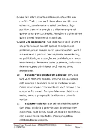 Espaço Perger Beleza & Saúde – CNPJ 20055894/0001-24 Contato:
(21)3251.7766 Página 14
8. Não fale sobre assuntos polêmicos, não entre em
conflito. Tudo o que você disser deve ser dito com
otimismo, para levantar o astral do cliente. Seja
positivo, transmita energia e o cliente sempre vai
querer voltar por sua alegria. Atenção: o sigilo sobre o
que o cliente falou é total e absoluto.
9. Seja um empresário: não importa se você já tem o
seu próprio salão ou está apenas começando na
profissão, pense sempre como um empresário. Você é
sua empresa e por isso precisa pensar no marketing,
na publicidade, na execução, na qualidade, em novos
investimentos. Pense em todos os setores, inclusive o
financeiro, para administrar você mesmo como
profissional.
10. Seja perfeccionista sem adoecer: sim, isso
fará você melhorar sempre. Observe em que ponto
está errando e descubra como se melhorar nisso.
Cobre resultados e crescimento de você mesmo e da
equipe se for o caso. Sempre determine objetivos e
metas, como a prospecção de clientes e cotas de
vendas.
11. Seja profissional: Ser profissional é trabalhar
com ética, estética e com vontade, sobretudo com
excelência. Faça de seu salão um local de excelência,
com os melhores resultados. Você conquistará
colaboradores e clientes.
 