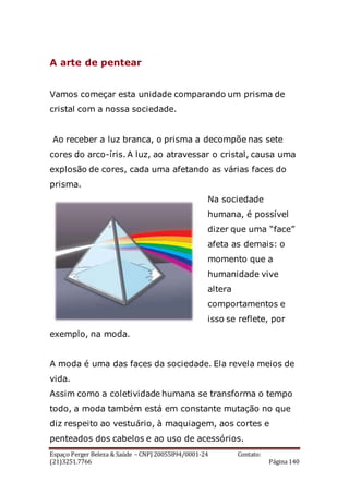 Espaço Perger Beleza & Saúde – CNPJ 20055894/0001-24 Contato:
(21)3251.7766 Página 140
A arte de pentear
Vamos começar esta unidade comparando um prisma de
cristal com a nossa sociedade.
Ao receber a luz branca, o prisma a decompõe nas sete
cores do arco-íris. A luz, ao atravessar o cristal, causa uma
explosão de cores, cada uma afetando as várias faces do
prisma.
Na sociedade
humana, é possível
dizer que uma “face”
afeta as demais: o
momento que a
humanidade vive
altera
comportamentos e
isso se reflete, por
exemplo, na moda.
A moda é uma das faces da sociedade. Ela revela meios de
vida.
Assim como a coletividade humana se transforma o tempo
todo, a moda também está em constante mutação no que
diz respeito ao vestuário, à maquiagem, aos cortes e
penteados dos cabelos e ao uso de acessórios.
 