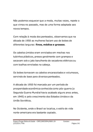 Espaço Perger Beleza & Saúde – CNPJ 20055894/0001-24 Contato:
(21)3251.7766 Página 141
Não podemos esquecer que a moda, muitas vezes, repete o
que vimos no passado, mas de uma forma adaptada aos
novos tempos.
Com relação à moda dos penteados, observamos que na
década de 1950 as mulheres faziam uso de bobes de
diferentes larguras: finos, médios e grossos.
Os cabelos úmidos eram enrolados em mechas nos
tubinhos plásticos, presos geralmente com grampos e
secavam sob o jato barulhento de secadores elétricos ou
com toalhas enroladas na cabeça.
Os bobes tornavam os cabelos encaracolados e volumosos,
servindo de base para diversos penteados.
A década de 1950 foi marcada por um período de
prosperidade econômica conhecida como pós-guerra (a
Segunda Guerra Mundial havia acabado alguns anos antes,
em 1945) e pelo crescimento dos Estados Unidos e da
União Soviética.
No Ocidente, onde o Brasil se localiza, o estilo de vida
norte-americano era bastante copiado.
 