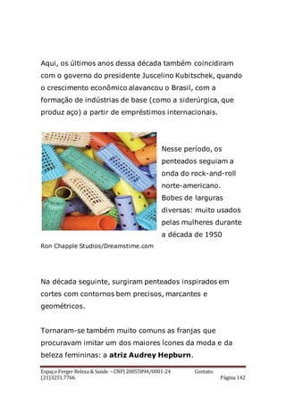 Espaço Perger Beleza & Saúde – CNPJ 20055894/0001-24 Contato:
(21)3251.7766 Página 142
Aqui, os últimos anos dessa década também coincidiram
com o governo do presidente Juscelino Kubitschek, quando
o crescimento econômico alavancou o Brasil, com a
formação de indústrias de base (como a siderúrgica, que
produz aço) a partir de empréstimos internacionais.
Nesse período, os
penteados seguiam a
onda do rock-and-roll
norte-americano.
Bobes de larguras
diversas: muito usados
pelas mulheres durante
a década de 1950
Ron Chapple Studios/Dreamstime.com
Na década seguinte, surgiram penteados inspirados em
cortes com contornos bem precisos, marcantes e
geométricos.
Tornaram-se também muito comuns as franjas que
procuravam imitar um dos maiores ícones da moda e da
beleza femininas: a atriz Audrey Hepburn.
 