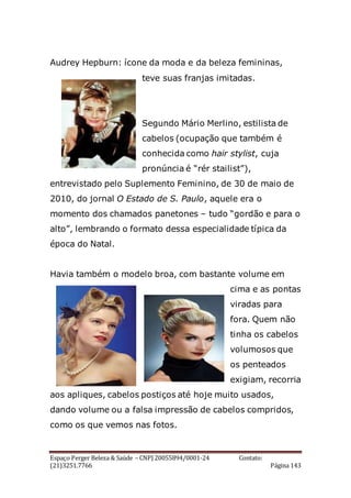 Espaço Perger Beleza & Saúde – CNPJ 20055894/0001-24 Contato:
(21)3251.7766 Página 143
Audrey Hepburn: ícone da moda e da beleza femininas,
teve suas franjas imitadas.
Segundo Mário Merlino, estilista de
cabelos (ocupação que também é
conhecida como hair stylist, cuja
pronúncia é “rér stailist”),
entrevistado pelo Suplemento Feminino, de 30 de maio de
2010, do jornal O Estado de S. Paulo, aquele era o
momento dos chamados panetones – tudo “gordão e para o
alto”, lembrando o formato dessa especialidade típica da
época do Natal.
Havia também o modelo broa, com bastante volume em
cima e as pontas
viradas para
fora. Quem não
tinha os cabelos
volumosos que
os penteados
exigiam, recorria
aos apliques, cabelos postiços até hoje muito usados,
dando volume ou a falsa impressão de cabelos compridos,
como os que vemos nas fotos.
 