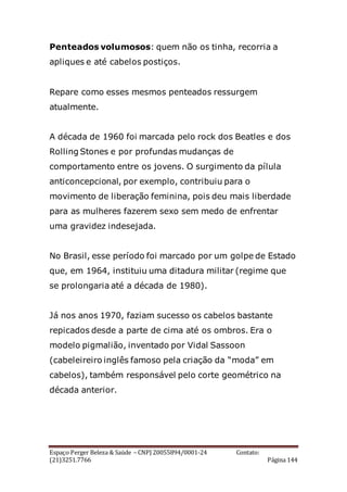 Espaço Perger Beleza & Saúde – CNPJ 20055894/0001-24 Contato:
(21)3251.7766 Página 144
Penteados volumosos: quem não os tinha, recorria a
apliques e até cabelos postiços.
Repare como esses mesmos penteados ressurgem
atualmente.
A década de 1960 foi marcada pelo rock dos Beatles e dos
Rolling Stones e por profundas mudanças de
comportamento entre os jovens. O surgimento da pílula
anticoncepcional, por exemplo, contribuiu para o
movimento de liberação feminina, pois deu mais liberdade
para as mulheres fazerem sexo sem medo de enfrentar
uma gravidez indesejada.
No Brasil, esse período foi marcado por um golpe de Estado
que, em 1964, instituiu uma ditadura militar (regime que
se prolongaria até a década de 1980).
Já nos anos 1970, faziam sucesso os cabelos bastante
repicados desde a parte de cima até os ombros. Era o
modelo pigmalião, inventado por Vidal Sassoon
(cabeleireiro inglês famoso pela criação da “moda” em
cabelos), também responsável pelo corte geométrico na
década anterior.
 