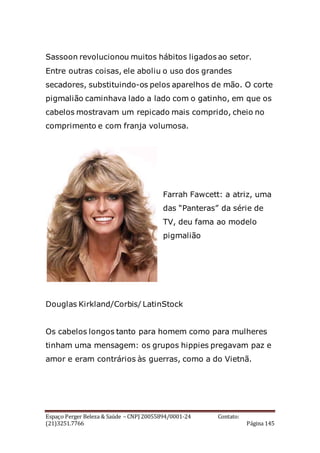 Espaço Perger Beleza & Saúde – CNPJ 20055894/0001-24 Contato:
(21)3251.7766 Página 145
Sassoon revolucionou muitos hábitos ligados ao setor.
Entre outras coisas, ele aboliu o uso dos grandes
secadores, substituindo-os pelos aparelhos de mão. O corte
pigmalião caminhava lado a lado com o gatinho, em que os
cabelos mostravam um repicado mais comprido, cheio no
comprimento e com franja volumosa.
Farrah Fawcett: a atriz, uma
das “Panteras” da série de
TV, deu fama ao modelo
pigmalião
Douglas Kirkland/Corbis/ LatinStock
Os cabelos longos tanto para homem como para mulheres
tinham uma mensagem: os grupos hippies pregavam paz e
amor e eram contrários às guerras, como a do Vietnã.
 