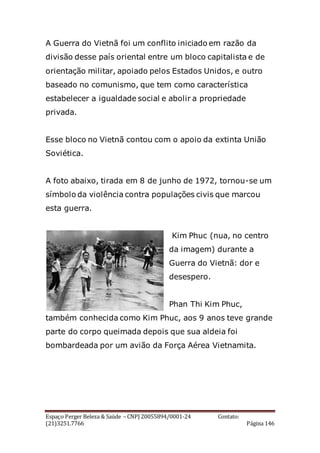 Espaço Perger Beleza & Saúde – CNPJ 20055894/0001-24 Contato:
(21)3251.7766 Página 146
A Guerra do Vietnã foi um conflito iniciado em razão da
divisão desse país oriental entre um bloco capitalista e de
orientação militar, apoiado pelos Estados Unidos, e outro
baseado no comunismo, que tem como característica
estabelecer a igualdade social e abolir a propriedade
privada.
Esse bloco no Vietnã contou com o apoio da extinta União
Soviética.
A foto abaixo, tirada em 8 de junho de 1972, tornou-se um
símbolo da violência contra populações civis que marcou
esta guerra.
Kim Phuc (nua, no centro
da imagem) durante a
Guerra do Vietnã: dor e
desespero.
Phan Thi Kim Phuc,
também conhecida como Kim Phuc, aos 9 anos teve grande
parte do corpo queimada depois que sua aldeia foi
bombardeada por um avião da Força Aérea Vietnamita.
 