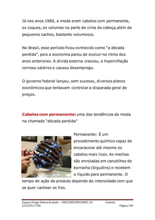 Espaço Perger Beleza & Saúde – CNPJ 20055894/0001-24 Contato:
(21)3251.7766 Página 148
Já nos anos 1980, a moda eram cabelos com permanente,
os coques, os volumes na parte de cima da cabeça,além de
pequenos cachos, bastante volumosos.
No Brasil, esse período ficou conhecido como “a década
perdida”, pois a economia parou de evoluir no ritmo dos
anos anteriores. A dívida externa cresceu, a hiperinflação
corroeu salários e causou desemprego.
O governo federal lançou, sem sucesso, diversos planos
econômicos que tentavam controlar a disparada geral de
preços.
Cabelos com permanente: uma das tendências da moda
na chamada “década perdida”
Permanente: É um
procedimento químico capaz de
encaracolar até mesmo os
cabelos mais lisos. As mechas
são enroladas em canutilhos de
borracha (bigudins) e recebem
o líquido para permanente. O
tempo de ação do produto depende da intensidade com que
se quer cachear os fios.
 