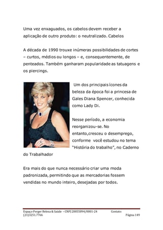 Espaço Perger Beleza & Saúde – CNPJ 20055894/0001-24 Contato:
(21)3251.7766 Página 149
Uma vez enxaguados, os cabelos devem receber a
aplicação de outro produto: o neutralizado. Cabelos
A década de 1990 trouxe inúmeras possibilidades de cortes
– curtos, médios ou longos – e, consequentemente, de
penteados. Também ganharam popularidade as tatuagens e
os piercings.
Um dos principais ícones da
beleza da época foi a princesa de
Gales Diana Spencer, conhecida
como Lady Di.
Nesse período, a economia
reorganizou-se. No
entanto,cresceu o desemprego,
conforme você estudou no tema
“História do trabalho”, no Caderno
do Trabalhador
Era mais do que nunca necessário criar uma moda
padronizada, permitindo que as mercadorias fossem
vendidas no mundo inteiro, desejadas por todos.
 