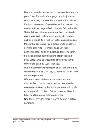 Espaço Perger Beleza & Saúde – CNPJ 20055894/0001-24 Contato:
(21)3251.7766 Página 15
 Use roupas adequadas, com cores neutras e mais
para frias. Evite decotes, peças muito justas e
roupas curtas, sinta-se linda e transpire beleza.
 Fale corretamente. Faça aulas se for preciso. Use
um tom de voz agradável e jamais fale palavrão
 Saiba liderar: Liderar é desenvolver a visão do
que é possível realizar e ser capaz de inspirar
outros a ajudá-la a realizar estas possibilidades.
 Mantenha seu salão (ou o salão onde trabalha)
sempre arrumado e limpo. Faça um local
aconchegante, onde as pessoas desejem estar.
 Fale sobre seus serviços com propriedade e
segurança. Use os trabalhos anteriores como
referência para as suas clientes.
 Atenda parceiros e vendedores em um ambiente
onde atendem os clientes, ou reserve um espaço
somente para isso.
 Não atenda o celular enquanto atende seu
cliente. Seu cliente precisa saber que aquele
momento você está dedicada para ele, afinal ele
está pagando por isso. Dê sempre sua atenção
total ao cliente que está atendendo.
 Não tente atender mais clientes do que o salão
comporta.
 