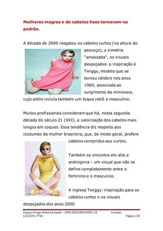 Espaço Perger Beleza & Saúde – CNPJ 20055894/0001-24 Contato:
(21)3251.7766 Página 150
Mulheres magras e de cabelos lisos tornaram-se
padrão.
A década de 2000 resgatou os cabelos curtos (na altura do
pescoço), a simetria
“amassada”, os visuais
despojados: a inspiração é
Twiggy, modelo que se
tornou célebre nos anos
1960, associada ao
surgimento da minissaia,
cujo estilo incluía também um toque retrô e masculino.
Muitos profissionais consideram que há, nesta segunda
década do século 21 (XXI), a valorização dos cabelos mais
longos em coques. Essa tendência diz respeito aos
costumes da mulher brasileira, que, de modo geral, prefere
cabelos compridos aos curtos.
Também se encontra em alta a
androginia – um visual que não se
define completamente entre o
feminino e o masculino.
A inglesa Twiggy: inspiração para os
cabelos curtos e os visuais
despojados dos anos 2000
 