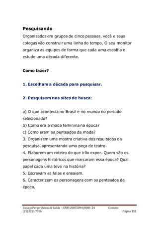 Espaço Perger Beleza & Saúde – CNPJ 20055894/0001-24 Contato:
(21)3251.7766 Página 151
Pesquisando
Organizados em grupos de cinco pessoas, você e seus
colegas vão construir uma linha do tempo. O seu monitor
organiza as equipes de forma que cada uma escolha e
estude uma década diferente.
Como fazer?
1. Escolham a década para pesquisar.
2. Pesquisem nos sites de busca:
a) O que acontecia no Brasil e no mundo no período
selecionado?
b) Como era a moda feminina na época?
c) Como eram os penteados da moda?
3. Organizem uma mostra criativa dos resultados da
pesquisa, apresentando uma peça de teatro.
4. Elaborem um roteiro do que irão expor. Quem são os
personagens históricos que marcaram essa época? Qual
papel cada uma teve na história?
5. Escrevam as falas e ensaiem.
6. Caracterizem os personagens com os penteados da
época.
 
