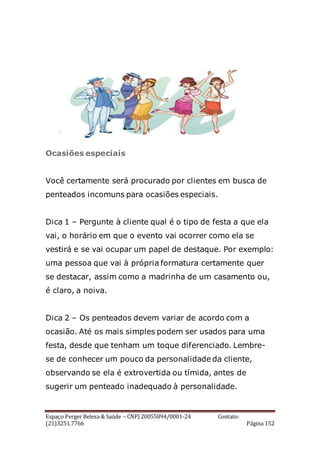 Espaço Perger Beleza & Saúde – CNPJ 20055894/0001-24 Contato:
(21)3251.7766 Página 152
Ocasiões especiais
Você certamente será procurado por clientes em busca de
penteados incomuns para ocasiões especiais.
Dica 1 – Pergunte à cliente qual é o tipo de festa a que ela
vai, o horário em que o evento vai ocorrer como ela se
vestirá e se vai ocupar um papel de destaque. Por exemplo:
uma pessoa que vai à própria formatura certamente quer
se destacar, assim como a madrinha de um casamento ou,
é claro, a noiva.
Dica 2 – Os penteados devem variar de acordo com a
ocasião. Até os mais simples podem ser usados para uma
festa, desde que tenham um toque diferenciado. Lembre-
se de conhecer um pouco da personalidade da cliente,
observando se ela é extrovertida ou tímida, antes de
sugerir um penteado inadequado à personalidade.
 