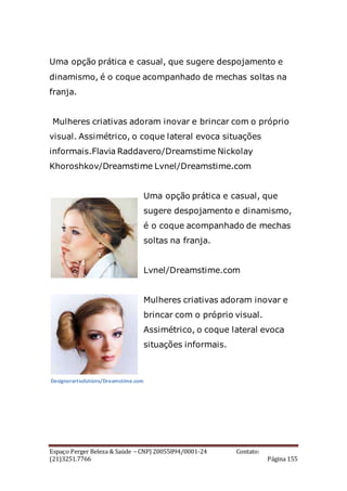 Espaço Perger Beleza & Saúde – CNPJ 20055894/0001-24 Contato:
(21)3251.7766 Página 155
Uma opção prática e casual, que sugere despojamento e
dinamismo, é o coque acompanhado de mechas soltas na
franja.
Mulheres criativas adoram inovar e brincar com o próprio
visual. Assimétrico, o coque lateral evoca situações
informais.Flavia Raddavero/Dreamstime Nickolay
Khoroshkov/Dreamstime Lvnel/Dreamstime.com
Uma opção prática e casual, que
sugere despojamento e dinamismo,
é o coque acompanhado de mechas
soltas na franja.
Lvnel/Dreamstime.com
Mulheres criativas adoram inovar e
brincar com o próprio visual.
Assimétrico, o coque lateral evoca
situações informais.
Designerartsolutions/Dreamstime.com
 