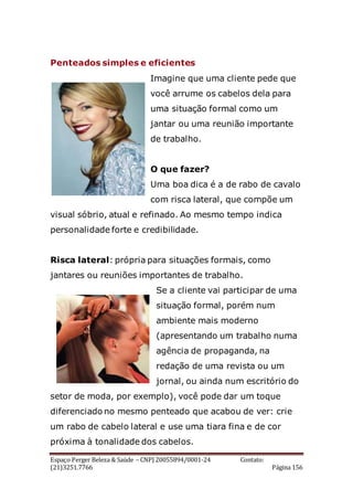 Espaço Perger Beleza & Saúde – CNPJ 20055894/0001-24 Contato:
(21)3251.7766 Página 156
Penteados simples e eficientes
Imagine que uma cliente pede que
você arrume os cabelos dela para
uma situação formal como um
jantar ou uma reunião importante
de trabalho.
O que fazer?
Uma boa dica é a de rabo de cavalo
com risca lateral, que compõe um
visual sóbrio, atual e refinado. Ao mesmo tempo indica
personalidade forte e credibilidade.
Risca lateral: própria para situações formais, como
jantares ou reuniões importantes de trabalho.
Se a cliente vai participar de uma
situação formal, porém num
ambiente mais moderno
(apresentando um trabalho numa
agência de propaganda, na
redação de uma revista ou um
jornal, ou ainda num escritório do
setor de moda, por exemplo), você pode dar um toque
diferenciado no mesmo penteado que acabou de ver: crie
um rabo de cabelo lateral e use uma tiara fina e de cor
próxima à tonalidade dos cabelos.
 