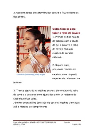 Espaço Perger Beleza & Saúde – CNPJ 20055894/0001-24 Contato:
(21)3251.7766 Página 158
3. Use um pouco de spray fixador contra o frizz e deixe os
fios soltos.
Outra técnica para
fazer o rabo de cavalo
1. Prenda os fios no alto
da cabeça com a ajuda
de gel e amarre o rabo
de cavalo com um
elástico da cor dos
cabelos.
2. Separe duas
pequenas mechas de
cabelos, uma na parte
superior do rabo e ou na
inferior.
3. Trance essas duas mechas entre si até metade do rabo
de cavalo e deixe-as bem ajustadas a ele. O restante do
rabo deve ficar solto.
Jennifer Lopez exibe seu rabo de cavalo: mechas trançadas
até a metade do comprimento
KevinMazur/WireImage/GettyImagesKevinMazur/WireImage/GettyImages
 