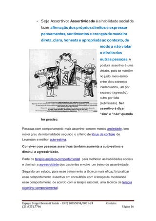 Espaço Perger Beleza & Saúde – CNPJ 20055894/0001-24 Contato:
(21)3251.7766 Página 16
 Seja Assertivo: Assertividade é a habilidade social de
fazer afirmaçãodos própriosdireitos e expressar
pensamentos,sentimentos e crençasde maneira
direta,clara,honesta e apropriadaao contexto,de
modo a não violar
o direito das
outras pessoas. A
postura assertiva é uma
virtude, pois se mantém
no justo meio-termo
entre dois extremos
inadequados, um por
excesso (agressão),
outro por falta
(submissão). Ser
assertivo é dizer
"sim" e "não" quando
for preciso.
Pessoas com comportamento mais assertivo sentem menos ansiedade, tem
maior grau de internalidade segundo o critério de lócus de controle de
Levenson e melhor auto-estima.
Conviver com pessoas assertivas também aumenta a auto-estima e
diminui a agressividade.
Parte da terapia analítico-comportamental para melhorar as habilidades sociais
e diminuir a agressividade dos pacientes envolve um treino de assertividade.
Segundo um estudo, para esse treinamento a técnica mais eficaz foi praticar
esse comportamento assertivo em consultório com o terapeuta modelando
esse comportamento de acordo com a terapia racional, uma técnica da terapia
cognitivo-comportamental.
 
