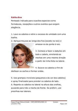 Espaço Perger Beleza & Saúde – CNPJ 20055894/0001-24 Contato:
(21)3251.7766 Página 160
Estilo diva
Penteado indicado para ocasiões especiais como
formaturas, recepções e outros eventos que exigem
elegância.
1. Lave os cabelos e retire o excesso de umidade com uma
toalha.
2. Aplique mousse ao longo dos fios (exceto na raiz) e
amasse-os da ponta à raiz.
3. Comece a fazer o babyliss em
todo o cabelo, enrolando as
mechas em uma mesma direção
a partir da linha feita na lateral.
4. Escove os cabelos a fim de
desfazer os cachos e formar ondas.
5. Use grampos invisíveis (pequenos e da cor dos cabelos)
e spray finalizador para prender os cabelos de lado.
6. Reparta os cabelos na lateral na altura das orelhas,
puxando para trás a mecha da frente. Se preferir, use
presilhas nas laterais.
 