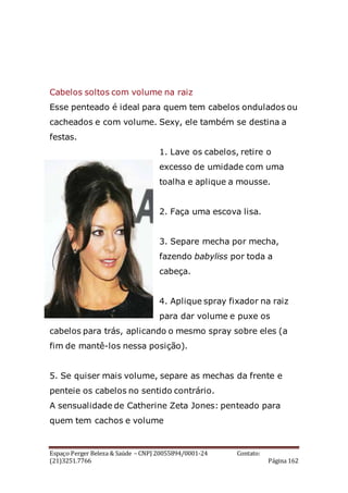 Espaço Perger Beleza & Saúde – CNPJ 20055894/0001-24 Contato:
(21)3251.7766 Página 162
Cabelos soltos com volume na raiz
Esse penteado é ideal para quem tem cabelos ondulados ou
cacheados e com volume. Sexy, ele também se destina a
festas.
1. Lave os cabelos, retire o
excesso de umidade com uma
toalha e aplique a mousse.
2. Faça uma escova lisa.
3. Separe mecha por mecha,
fazendo babyliss por toda a
cabeça.
4. Aplique spray fixador na raiz
para dar volume e puxe os
cabelos para trás, aplicando o mesmo spray sobre eles (a
fim de mantê-los nessa posição).
5. Se quiser mais volume, separe as mechas da frente e
penteie os cabelos no sentido contrário.
A sensualidade de Catherine Zeta Jones: penteado para
quem tem cachos e volume
 