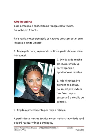 Espaço Perger Beleza & Saúde – CNPJ 20055894/0001-24 Contato:
(21)3251.7766 Página 163
Afro baunilha
Esse penteado é conhecido na França como vanille,
baunilha em francês.
Para realizar esse penteado os cabelos precisam estar bem
lavados e ainda úmidos.
1. Inicie pela nuca, separando os fios a partir de uma risca
horizontal.
2. Divida cada mecha
em duas. Então, vá
entrelaçando e
apertando os cabelos.
3. Não é necessário
prender as pontas,
pois a própria textura
dos fios crespos
sustentará o cordão de
cabelos.
4. Repita o procedimento por toda a cabeça.
A partir dessa mesma técnica e com muita criatividade você
poderá realizar vários penteados.
 