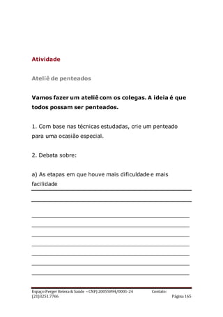 Espaço Perger Beleza & Saúde – CNPJ 20055894/0001-24 Contato:
(21)3251.7766 Página 165
Atividade
Ateliê de penteados
Vamos fazer um ateliê com os colegas. A ideia é que
todos possam ser penteados.
1. Com base nas técnicas estudadas, crie um penteado
para uma ocasião especial.
2. Debata sobre:
a) As etapas em que houve mais dificuldade e mais
facilidade
_______________________________________________
_______________________________________________
_______________________________________________
_______________________________________________
_______________________________________________
_______________________________________________
_______________________________________________
 