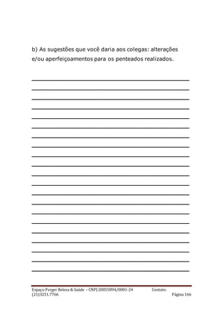Espaço Perger Beleza & Saúde – CNPJ 20055894/0001-24 Contato:
(21)3251.7766 Página 166
b) As sugestões que você daria aos colegas: alterações
e/ou aperfeiçoamentos para os penteados realizados.
__________________________________________
__________________________________________
__________________________________________
__________________________________________
__________________________________________
__________________________________________
__________________________________________
__________________________________________
__________________________________________
__________________________________________
__________________________________________
__________________________________________
__________________________________________
__________________________________________
__________________________________________
__________________________________________
__________________________________________
__________________________________________
__________________________________________
__________________________________________
__________________________________________
 