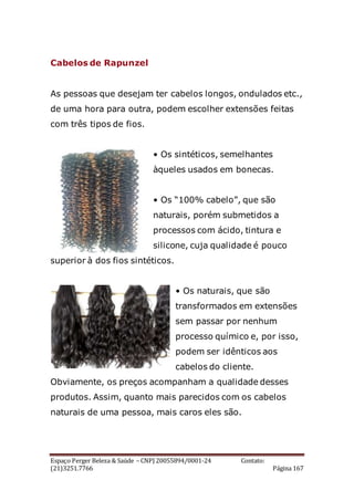 Espaço Perger Beleza & Saúde – CNPJ 20055894/0001-24 Contato:
(21)3251.7766 Página 167
Cabelos de Rapunzel
As pessoas que desejam ter cabelos longos, ondulados etc.,
de uma hora para outra, podem escolher extensões feitas
com três tipos de fios.
• Os sintéticos, semelhantes
àqueles usados em bonecas.
• Os “100% cabelo”, que são
naturais, porém submetidos a
processos com ácido, tintura e
silicone, cuja qualidade é pouco
superior à dos fios sintéticos.
• Os naturais, que são
transformados em extensões
sem passar por nenhum
processo químico e, por isso,
podem ser idênticos aos
cabelos do cliente.
Obviamente, os preços acompanham a qualidade desses
produtos. Assim, quanto mais parecidos com os cabelos
naturais de uma pessoa, mais caros eles são.
 