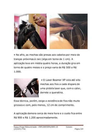 Espaço Perger Beleza & Saúde – CNPJ 20055894/0001-24 Contato:
(21)3251.7766 Página 169
• No afro, as mechas são presas aos cabelos por meio de
tranças próximas à raiz (algo em torno de 1 cm). A
aplicação leva em média quatro horas, a duração gira em
torno de quatro meses e o preço varia de R$ 500 a R$
1.000.
• O Laser Beamer XP cola até oito
mechas aos fios a cada disparo de
uma pistola laser que, com o calor,
derrete a queratina.
Essa técnica, porém, exige a existência de fios não muito
grossos e com, pelo menos, 12 cm de comprimento.
A aplicação demora cerca de meia hora e o custo fica entre
R$ 900 e R$ 1.200 aproximadamente.
 