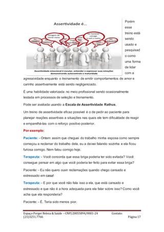 Espaço Perger Beleza & Saúde – CNPJ 20055894/0001-24 Contato:
(21)3251.7766 Página 17
Porém
esse
treino está
sendo
usado e
pesquisad
o como
uma forma
de lidar
com a
agressividade enquanto o treinamento de emitir comportamentos de amor e
carinho assertivamente está sendo negligenciado.
É uma habilidade valorizada no meio profissional sendo ocasionalmente
testada em processos de seleção e treinamento.
Pode ser avaliada usando a Escala de Assertividade Rathus.
Um treino de assertividade eficaz possível é o de pedir ao paciente para
planejar reações assertivas a situações nas quais ele tem dificuldade de reagir
e emparelhá-las com o reforço positivo posterior.
Por exemplo:
Paciente: - Ontem assim que cheguei do trabalho minha esposa como sempre
começou a reclamar do trabalho dela, eu a deixei falando sozinha e ela ficou
furiosa comigo. Nem falou comigo hoje.
Terapeuta: - Você concorda que essa briga poderia ter sido evitada? Você
consegue pensar em algo que você poderia ter feito para evitar essa briga?
Paciente: - Eu não quero ouvir reclamações quando chego cansado e
estressado em casa!
Terapeuta: - E por que você não fala isso a ela, que está cansado e
estressado e que não é a hora adequada para ela falar sobre isso? Como você
acha que ela responderia?
Paciente: - É. Teria sido menos pior.
 