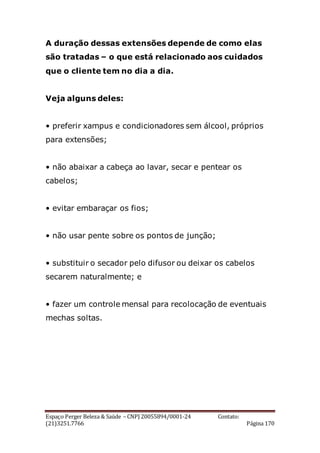 Espaço Perger Beleza & Saúde – CNPJ 20055894/0001-24 Contato:
(21)3251.7766 Página 170
A duração dessas extensões depende de como elas
são tratadas – o que está relacionado aos cuidados
que o cliente tem no dia a dia.
Veja alguns deles:
• preferir xampus e condicionadores sem álcool, próprios
para extensões;
• não abaixar a cabeça ao lavar, secar e pentear os
cabelos;
• evitar embaraçar os fios;
• não usar pente sobre os pontos de junção;
• substituir o secador pelo difusor ou deixar os cabelos
secarem naturalmente; e
• fazer um controle mensal para recolocação de eventuais
mechas soltas.
 