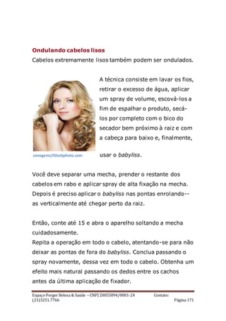 Espaço Perger Beleza & Saúde – CNPJ 20055894/0001-24 Contato:
(21)3251.7766 Página 171
Ondulando cabelos lisos
Cabelos extremamente lisos também podem ser ondulados.
A técnica consiste em lavar os fios,
retirar o excesso de água, aplicar
um spray de volume, escová-los a
fim de espalhar o produto, secá-
los por completo com o bico do
secador bem próximo à raiz e com
a cabeça para baixo e, finalmente,
usar o babyliss.
Você deve separar uma mecha, prender o restante dos
cabelos em rabo e aplicar spray de alta fixação na mecha.
Depois é preciso aplicar o babyliss nas pontas enrolando--
as verticalmente até chegar perto da raiz.
Então, conte até 15 e abra o aparelho soltando a mecha
cuidadosamente.
Repita a operação em todo o cabelo, atentando-se para não
deixar as pontas de fora do babyliss. Conclua passando o
spray novamente, dessa vez em todo o cabelo. Obtenha um
efeito mais natural passando os dedos entre os cachos
antes da última aplicação de fixador.
conogenic/iStockphoto.com
 