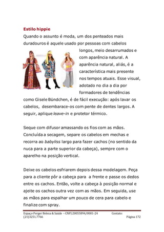 Espaço Perger Beleza & Saúde – CNPJ 20055894/0001-24 Contato:
(21)3251.7766 Página 172
Estilo hippie
Quando o assunto é moda, um dos penteados mais
duradouros é aquele usado por pessoas com cabelos
longos, meio desarrumados e
com aparência natural. A
aparência natural, aliás, é a
característica mais presente
nos tempos atuais. Esse visual,
adotado no dia a dia por
formadores de tendências
como Gisele Bündchen, é de fácil execução: após lavar os
cabelos, desembarace-os com pente de dentes largos. A
seguir, aplique leave-in e protetor térmico.
Seque com difusor amassando os fios com as mãos.
Concluída a secagem, separe os cabelos em mechas e
recorra ao babyliss largo para fazer cachos (no sentido da
nuca para a parte superior da cabeça), sempre com o
aparelho na posição vertical.
Deixe os cabelos esfriarem depois dessa modelagem. Peça
para a cliente pôr a cabeça para a frente e passe os dedos
entre os cachos. Então, volte a cabeça à posição normal e
ajeite os cachos outra vez com as mãos. Em seguida, use
as mãos para espalhar um pouco de cera para cabelo e
finalize com spray.
 