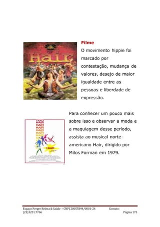 Espaço Perger Beleza & Saúde – CNPJ 20055894/0001-24 Contato:
(21)3251.7766 Página 173
Filme
O movimento hippie foi
marcado por
contestação, mudança de
valores, desejo de maior
igualdade entre as
pessoas e liberdade de
expressão.
Para conhecer um pouco mais
sobre isso e observar a moda e
a maquiagem desse período,
assista ao musical norte-
americano Hair, dirigido por
Milos Forman em 1979.
 