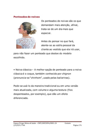 Espaço Perger Beleza & Saúde – CNPJ 20055894/0001-24 Contato:
(21)3251.7766 Página 174
Penteados de noivas
Os penteados de noivas são os que
demandam mais atenção, afinal,
trata-se de um dia mais que
especial.
Antes de pensar no que fará,
atente-se ao estilo pessoal da
cliente ao vestido que ela irá usar,
para não fazer um penteado que destoe do modelo
escolhido.
• Noiva clássica – A melhor opção de penteado para a noiva
clássica é o coque, também conhecido por chignon
(pronuncia-se “chinhom”, usado pelas bailarinas).
Pode-se usá-lo da maneira tradicional ou em uma versão
mais atualizada, com volume e alguma textura (fios
despenteados, por exemplo), que dão um efeito
diferenciado.
 