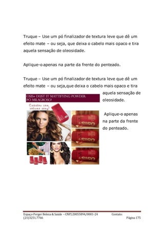 Espaço Perger Beleza & Saúde – CNPJ 20055894/0001-24 Contato:
(21)3251.7766 Página 175
Truque – Use um pó finalizador de textura leve que dê um
efeito mate – ou seja, que deixa o cabelo mais opaco e tira
aquela sensação de oleosidade.
Aplique-o apenas na parte da frente do penteado.
Truque – Use um pó finalizador de textura leve que dê um
efeito mate – ou seja,que deixa o cabelo mais opaco e tira
aquela sensação de
oleosidade.
Aplique-o apenas
na parte da frente
do penteado.
 