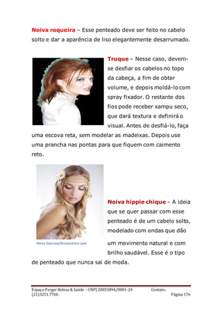 Espaço Perger Beleza & Saúde – CNPJ 20055894/0001-24 Contato:
(21)3251.7766 Página 176
Noiva roqueira – Esse penteado deve ser feito no cabelo
solto e dar a aparência de liso elegantemente desarrumado.
Truque – Nesse caso, devem-
se desfiar os cabelos no topo
da cabeça, a fim de obter
volume, e depois moldá-lo com
spray fixador. O restante dos
fios pode receber xampu seco,
que dará textura e definirá o
visual. Antes de desfiá-lo, faça
uma escova reta, sem modelar as madeixas. Depois use
uma prancha nas pontas para que fiquem com caimento
reto.
Noiva hippie chique – A ideia
que se quer passar com esse
penteado é de um cabelo solto,
modelado com ondas que dão
um movimento natural e com
brilho saudável. Esse é o tipo
de penteado que nunca sai de moda.
Alena Ozerova/Dreamstime.com
 