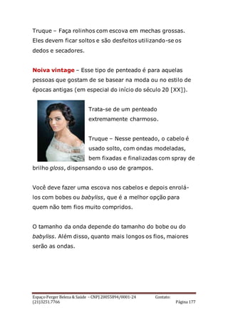 Espaço Perger Beleza & Saúde – CNPJ 20055894/0001-24 Contato:
(21)3251.7766 Página 177
Truque – Faça rolinhos com escova em mechas grossas.
Eles devem ficar soltos e são desfeitos utilizando-se os
dedos e secadores.
Noiva vintage – Esse tipo de penteado é para aquelas
pessoas que gostam de se basear na moda ou no estilo de
épocas antigas (em especial do início do século 20 [XX]).
Trata-se de um penteado
extremamente charmoso.
Truque – Nesse penteado, o cabelo é
usado solto, com ondas modeladas,
bem fixadas e finalizadas com spray de
brilho gloss, dispensando o uso de grampos.
Você deve fazer uma escova nos cabelos e depois enrolá-
los com bobes ou babyliss, que é a melhor opção para
quem não tem fios muito compridos.
O tamanho da onda depende do tamanho do bobe ou do
babyliss. Além disso, quanto mais longos os fios, maiores
serão as ondas.
 